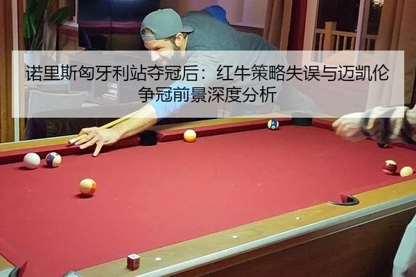 诺里斯匈牙利站夺冠后：红牛策略失误与迈凯伦争冠前景深度分析